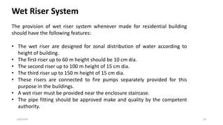6/8/2020 28
Wet Riser System
The provision of wet riser system whenever made for residential building
should have the following features:
• The wet riser are designed for zonal distribution of water according to
height of building.
• The first riser up to 60 m height should be 10 cm dia.
• The second riser up to 100 m height of 15 cm dia.
• The third riser up to 150 m height of 15 cm dia.
• These risers are connected to fire pumps separately provided for this
purpose in the buildings.
• A wet riser must be provided near the enclosure staircase.
• The pipe fitting should be approved make and quality by the competent
authority.
 