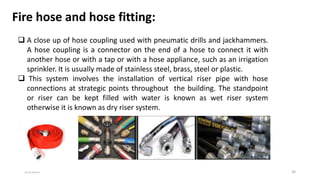 6/8/2020 30
Fire hose and hose fitting:
 A close up of hose coupling used with pneumatic drills and jackhammers.
A hose coupling is a connector on the end of a hose to connect it with
another hose or with a tap or with a hose appliance, such as an irrigation
sprinkler. It is usually made of stainless steel, brass, steel or plastic.
 This system involves the installation of vertical riser pipe with hose
connections at strategic points throughout the building. The standpoint
or riser can be kept filled with water is known as wet riser system
otherwise it is known as dry riser system.
 