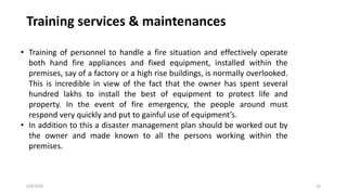 6/8/2020 35
Training services & maintenances
• Training of personnel to handle a fire situation and effectively operate
both hand fire appliances and fixed equipment, installed within the
premises, say of a factory or a high rise buildings, is normally overlooked.
This is incredible in view of the fact that the owner has spent several
hundred lakhs to install the best of equipment to protect life and
property. In the event of fire emergency, the people around must
respond very quickly and put to gainful use of equipment’s.
• In addition to this a disaster management plan should be worked out by
the owner and made known to all the persons working within the
premises.
 