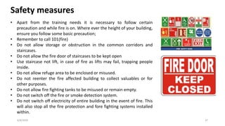 6/8/2020 37
Safety measures
• Apart from the training needs it is necessary to follow certain
precaution and while fire is on. Where ever the height of your building,
ensure you follow some basic precaution;
• Remember to call 101(fire)
• Do not allow storage or obstruction in the common corridors and
staircases.
• Do not allow the fire door of staircases to be kept open
• Use staircase not lift, in case of fire as lifts may fail, trapping people
inside.
• Do not allow refuge area to be enclosed or misused.
• Do not reenter the fire affected building to collect valuables or for
other purposes.
• Do not allow fire fighting tanks to be misused or remain empty.
• Do not switch off the fire or smoke detection system.
• Do not switch off electricity of entire building in the event of fire. This
will also stop all the fire protection and fore fighting systems installed
within.
 