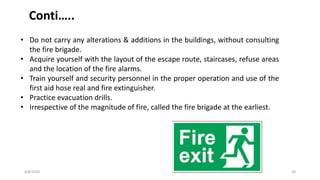 6/8/2020 38
Conti…..
• Do not carry any alterations & additions in the buildings, without consulting
the fire brigade.
• Acquire yourself with the layout of the escape route, staircases, refuse areas
and the location of the fire alarms.
• Train yourself and security personnel in the proper operation and use of the
first aid hose real and fire extinguisher.
• Practice evacuation drills.
• Irrespective of the magnitude of fire, called the fire brigade at the earliest.
 