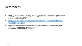 6/8/2020 40
References
 https://www.slideshare.net/ mobile/gauravhtandon1/fire-protection-
system-uniti.3/04/2019
 https://www.slideshare.net/mobile/VishwasSahni/fire-protection-
73503148.3/04/2019
 htpps://www.slideshare.net/mobile/MuhammedAslemNazar/fire-
protection-75169800.3/04/2019
 