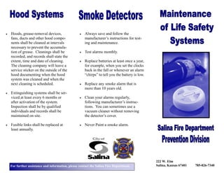 For further assistance and information, please contact the Salina Fire Department.
222 W. Elm
Salina, Kansas 67401 785-826-7340
• Always save and follow the
manufacturer’s instructions for test-
ing and maintenance.
• Test alarms monthly.
• Replace batteries at least once a year,
for example, when you set the clocks
back in the fall or whenever an alarm
“chirps” to tell you the battery is low.
• Replace any smoke alarm that is
more than 10 years old.
• Clean your alarms regularly,
following manufacturer’s instruc-
tions. You can sometimes use a
vacuum cleaner without removing
the detector’s cover.
• Never Paint a smoke alarm.
• Hoods, grease-removal devices,
fans, ducts and other hood compo-
nents shall be cleaned at intervals
necessary to prevent the accumula-
tion of grease. Cleanings shall be
recorded, and records shall state the
extent, time and date of cleaning.
The cleaning company will leave a
service sticker on the outside of the
hood documenting when the hood
system was cleaned and when the
next cleaning is scheduled.
• Extinguishing systems shall be ser-
viced at least every 6 months or
after activation of the system.
Inspection shall be by qualified
individuals and records shall be
maintained on site.
• Fusible links shall be replaced at
least annually.
 