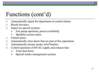 10
Functions (cont’d)
 Automatically signal fire department or central station
 Recall elevators
 Supervise special systems:
 Fire pump operation, power availability
 Sprinkler system status
 Unlock doors
 Automatically close doors that are part of fire separations
 Automatically release smoke relief hatches
 Control operation of HVAC supply and exhaust fans
 Total shut down
 Special smoke management systems
 