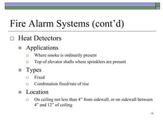 15
Fire Alarm Systems (cont’d)
 Heat Detectors
 Applications
 Where smoke is ordinarily present
 Top of elevator shafts where sprinklers are present
 Types
 Fixed
 Combination fixed/rate of rise
 Location
 On ceiling not less than 4” from sidewall, or on sidewall between
4” and 12” of ceiling
 