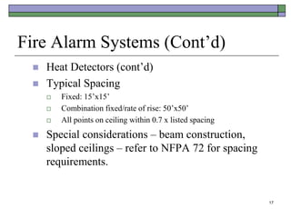 17
Fire Alarm Systems (Cont’d)
 Heat Detectors (cont’d)
 Typical Spacing
 Fixed: 15’x15’
 Combination fixed/rate of rise: 50’x50’
 All points on ceiling within 0.7 x listed spacing
 Special considerations – beam construction,
sloped ceilings – refer to NFPA 72 for spacing
requirements.
 