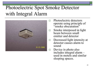 21
Photoelectric Spot Smoke Detector
with Integral Alarm
 Photoelectric detectors
operate using principle of
“smoke obscuration”
 Smoke interposed in light
beam between small
emitter and detector
 Decreased light intensity at
detector causes alarm to
sound
 Device in photo also
includes integral alarm –
used in motels and similar
sleeping spaces.
 