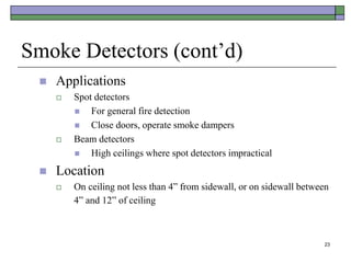 23
Smoke Detectors (cont’d)
 Applications
 Spot detectors
 For general fire detection
 Close doors, operate smoke dampers
 Beam detectors
 High ceilings where spot detectors impractical
 Location
 On ceiling not less than 4” from sidewall, or on sidewall between
4” and 12” of ceiling
 