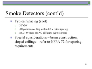 25
Smoke Detectors (cont’d)
 Typical Spacing (spot)
 30’x30’
 All points on ceiling within 0.7 x listed spacing
 g.t. 3’-0” from HVAC diffusers, supply grilles
 Special considerations – beam construction,
sloped ceilings – refer to NFPA 72 for spacing
requirements.
 