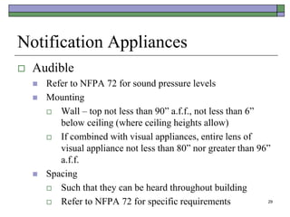 29
Notification Appliances
 Audible
 Refer to NFPA 72 for sound pressure levels
 Mounting
 Wall – top not less than 90” a.f.f., not less than 6”
below ceiling (where ceiling heights allow)
 If combined with visual appliances, entire lens of
visual appliance not less than 80” nor greater than 96”
a.f.f.
 Spacing
 Such that they can be heard throughout building
 Refer to NFPA 72 for specific requirements
 