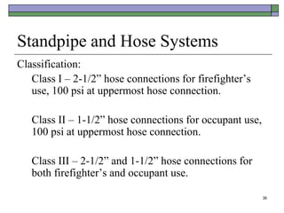 36
Standpipe and Hose Systems
Classification:
Class I – 2-1/2” hose connections for firefighter’s
use, 100 psi at uppermost hose connection.
Class II – 1-1/2” hose connections for occupant use,
100 psi at uppermost hose connection.
Class III – 2-1/2” and 1-1/2” hose connections for
both firefighter’s and occupant use.
 