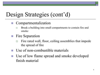 4
Design Strategies (cont’d)
 Compartmentalization
 Break a building into small compartments to contain fire and
smoke
 Fire Separation
 Fire rated wall, floor, ceiling assemblies that impede
the spread of fire
 Use of non-combustible materials
 Use of low flame spread and smoke developed
finish material
 