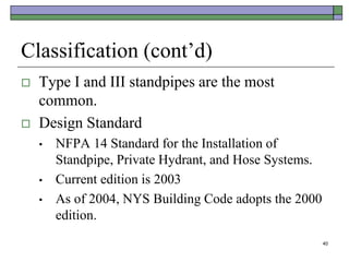 40
Classification (cont’d)
 Type I and III standpipes are the most
common.
 Design Standard
• NFPA 14 Standard for the Installation of
Standpipe, Private Hydrant, and Hose Systems.
• Current edition is 2003
• As of 2004, NYS Building Code adopts the 2000
edition.
 
