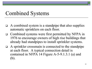 41
Combined Systems
 A combined system is a standpipe that also supplies
automatic sprinklers on each floor.
 Combined systems were first permitted by NFPA in
1976 to encourage owners of high rise buildings that
already had standpipes to install sprinkler systems.
 A sprinkler crossmain is connected to the standpipe
at each floor. A typical connection detail is
contained in NFPA 14 Figure A-5-9.1.3.1 (a) and
(b).
 
