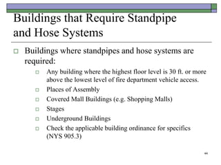 44
Buildings that Require Standpipe
and Hose Systems
 Buildings where standpipes and hose systems are
required:
 Any building where the highest floor level is 30 ft. or more
above the lowest level of fire department vehicle access.
 Places of Assembly
 Covered Mall Buildings (e.g. Shopping Malls)
 Stages
 Underground Buildings
 Check the applicable building ordinance for specifics
(NYS 905.3)
 