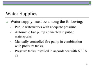 45
Water Supplies
 Water supply must be among the following:
• Public waterworks with adequate pressure
• Automatic fire pump connected to public
waterworks
• Manually controlled fire pump in combination
with pressure tanks.
• Pressure tanks installed in accordance with NFPA
22
 