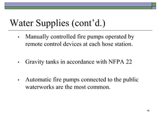 46
Water Supplies (cont’d.)
• Manually controlled fire pumps operated by
remote control devices at each hose station.
• Gravity tanks in accordance with NFPA 22
• Automatic fire pumps connected to the public
waterworks are the most common.
 