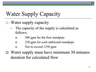 47
Water Supply Capacity
 Water supply capacity
• The capacity of the supply is calculated as
follows:
 500 gpm for the first standpipe
 250 gpm for each additional standpipe
 Not to exceed 1250 gpm
 Water supply must have minimum 30 minutes
duration for calculated flow
 