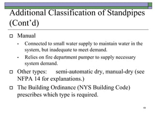 49
Additional Classification of Standpipes
(Cont’d)
 Manual
• Connected to small water supply to maintain water in the
system, but inadequate to meet demand.
• Relies on fire department pumper to supply necessary
system demand.
 Other types: semi-automatic dry, manual-dry (see
NFPA 14 for explanations.)
 The Building Ordinance (NYS Building Code)
prescribes which type is required.
 