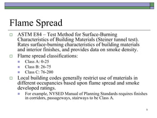 5
Flame Spread
 ASTM E84 – Test Method for Surface-Burning
Characteristics of Building Materials (Steiner tunnel test).
Rates surface-burning characteristics of building materials
and interior finishes, and provides data on smoke density.
 Flame spread classifications:
 Class A: 0-25
 Class B: 26-75
 Class C: 76-200
 Local building codes generally restrict use of materials in
different occupancies based upon flame spread and smoke
developed ratings.
 For example, NYSED Manual of Planning Standards requires finishes
in corridors, passageways, stairways to be Class A.
 