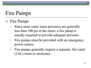 50
Fire Pumps
 Fire Pumps
• Since most water main pressures are generally
less than 100 psi at the street, a fire pump is
usually required to provide adequate pressure.
• Fire pumps must be provided with an emergency
power source.
• Fire pumps generally require a separate, fire rated
(2 hr.) room or enclosure.
 