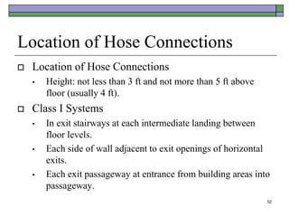 52
Location of Hose Connections
 Location of Hose Connections
• Height: not less than 3 ft and not more than 5 ft above
floor (usually 4 ft).
 Class I Systems
• In exit stairways at each intermediate landing between
floor levels.
• Each side of wall adjacent to exit openings of horizontal
exits.
• Each exit passageway at entrance from building areas into
passageway.
 