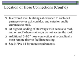 53
Location of Hose Connections (Cont’d)
 In covered mall buildings at entrance to each exit
passageway or exit corridor, and exterior public
entrances to mall.
 At highest landing of stairways with access to roof,
and on roof where stairways do not access the roof.
 Additional 2-1/2” hose connection at hydraulically
most remote riser to facilitate testing.
 See NFPA 14 for more requirements.
 