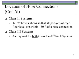 54
Location of Hose Connections
(Cont’d)
 Class II Systems
• 1-1/2” hose stations so that all portions of each
floor level are within 130 ft of a hose connection.
 Class III Systems
• As required for both Class I and Class I Systems
 