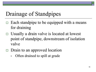 55
Drainage of Standpipes
 Each standpipe to be equipped with a means
for draining
 Usually a drain valve is located at lowest
point of standpipe, downstream of isolation
valve
 Drain to an approved location
• Often drained to spill at grade
 
