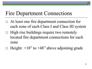56
Fire Department Connections
 At least one fire department connection for
each zone of each Class I and Class III system
 High rise buildings require two remotely
located fire department connections for each
zone
 Height: +18” to +48” above adjoining grade
 