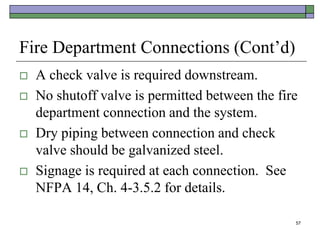 57
Fire Department Connections (Cont’d)
 A check valve is required downstream.
 No shutoff valve is permitted between the fire
department connection and the system.
 Dry piping between connection and check
valve should be galvanized steel.
 Signage is required at each connection. See
NFPA 14, Ch. 4-3.5.2 for details.
 