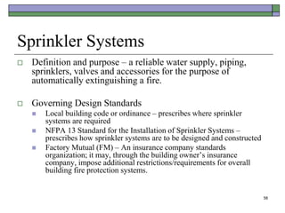 58
Sprinkler Systems
 Definition and purpose – a reliable water supply, piping,
sprinklers, valves and accessories for the purpose of
automatically extinguishing a fire.
 Governing Design Standards
 Local building code or ordinance – prescribes where sprinkler
systems are required
 NFPA 13 Standard for the Installation of Sprinkler Systems –
prescribes how sprinkler systems are to be designed and constructed
 Factory Mutual (FM) – An insurance company standards
organization; it may, through the building owner’s insurance
company, impose additional restrictions/requirements for overall
building fire protection systems.
 