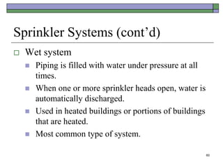 60
Sprinkler Systems (cont’d)
 Wet system
 Piping is filled with water under pressure at all
times.
 When one or more sprinkler heads open, water is
automatically discharged.
 Used in heated buildings or portions of buildings
that are heated.
 Most common type of system.
 