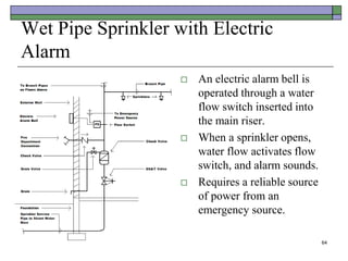 64
Wet Pipe Sprinkler with Electric
Alarm
 An electric alarm bell is
operated through a water
flow switch inserted into
the main riser.
 When a sprinkler opens,
water flow activates flow
switch, and alarm sounds.
 Requires a reliable source
of power from an
emergency source.
 