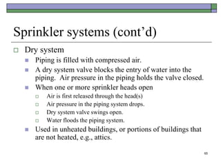 65
Sprinkler systems (cont’d)
 Dry system
 Piping is filled with compressed air.
 A dry system valve blocks the entry of water into the
piping. Air pressure in the piping holds the valve closed.
 When one or more sprinkler heads open
 Air is first released through the head(s)
 Air pressure in the piping system drops.
 Dry system valve swings open.
 Water floods the piping system.
 Used in unheated buildings, or portions of buildings that
are not heated, e.g., attics.
 