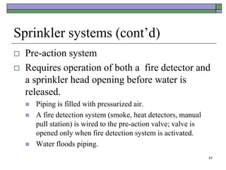 67
Sprinkler systems (cont’d)
 Pre-action system
 Requires operation of both a fire detector and
a sprinkler head opening before water is
released.
 Piping is filled with pressurized air.
 A fire detection system (smoke, heat detectors, manual
pull station) is wired to the pre-action valve; valve is
opened only when fire detection system is activated.
 Water floods piping.
 