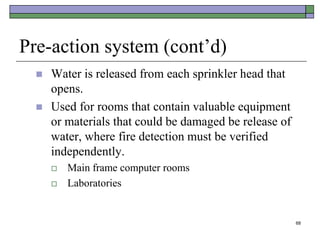68
Pre-action system (cont’d)
 Water is released from each sprinkler head that
opens.
 Used for rooms that contain valuable equipment
or materials that could be damaged be release of
water, where fire detection must be verified
independently.
 Main frame computer rooms
 Laboratories
 