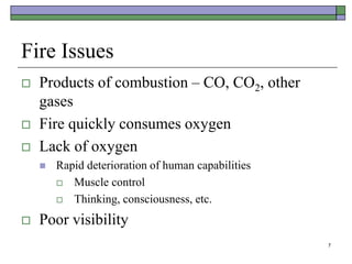 7
Fire Issues
 Products of combustion – CO, CO2, other
gases
 Fire quickly consumes oxygen
 Lack of oxygen
 Rapid deterioration of human capabilities
 Muscle control
 Thinking, consciousness, etc.
 Poor visibility
 