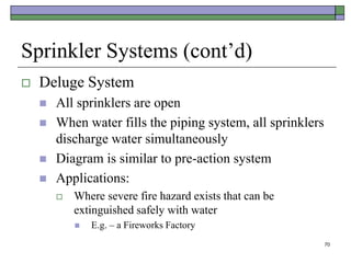 70
Sprinkler Systems (cont’d)
 Deluge System
 All sprinklers are open
 When water fills the piping system, all sprinklers
discharge water simultaneously
 Diagram is similar to pre-action system
 Applications:
 Where severe fire hazard exists that can be
extinguished safely with water
 E.g. – a Fireworks Factory
 