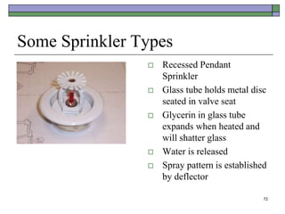 72
Some Sprinkler Types
 Recessed Pendant
Sprinkler
 Glass tube holds metal disc
seated in valve seat
 Glycerin in glass tube
expands when heated and
will shatter glass
 Water is released
 Spray pattern is established
by deflector
 