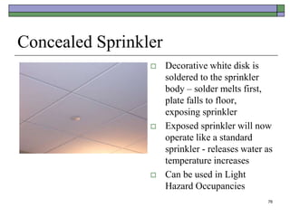 76
Concealed Sprinkler
 Decorative white disk is
soldered to the sprinkler
body – solder melts first,
plate falls to floor,
exposing sprinkler
 Exposed sprinkler will now
operate like a standard
sprinkler - releases water as
temperature increases
 Can be used in Light
Hazard Occupancies
 