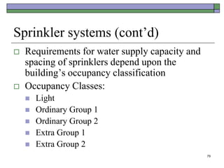 79
Sprinkler systems (cont’d)
 Requirements for water supply capacity and
spacing of sprinklers depend upon the
building’s occupancy classification
 Occupancy Classes:
 Light
 Ordinary Group 1
 Ordinary Group 2
 Extra Group 1
 Extra Group 2
 