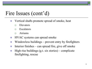 8
Fire Issues (cont’d)
 Vertical shafts promote spread of smoke, heat
 Elevators
 Escalators
 Atriums
 HVAC systems can spread smoke
 Windowless buildings – prevent entry by firefighters
 Interior finishes – can spread fire, give off smoke
 High rise buildings (g.t. six stories) – complicate
firefighting, rescue
 