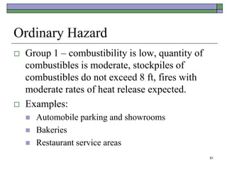 81
Ordinary Hazard
 Group 1 – combustibility is low, quantity of
combustibles is moderate, stockpiles of
combustibles do not exceed 8 ft, fires with
moderate rates of heat release expected.
 Examples:
 Automobile parking and showrooms
 Bakeries
 Restaurant service areas
 