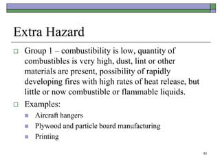 83
Extra Hazard
 Group 1 – combustibility is low, quantity of
combustibles is very high, dust, lint or other
materials are present, possibility of rapidly
developing fires with high rates of heat release, but
little or now combustible or flammable liquids.
 Examples:
 Aircraft hangers
 Plywood and particle board manufacturing
 Printing
 