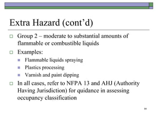 84
Extra Hazard (cont’d)
 Group 2 – moderate to substantial amounts of
flammable or combustible liquids
 Examples:
 Flammable liquids spraying
 Plastics processing
 Varnish and paint dipping
 In all cases, refer to NFPA 13 and AHJ (Authority
Having Jurisdiction) for quidance in assessing
occupancy classification
 