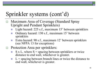85
Sprinkler systems (cont’d)
 Maximum Area of Coverage (Standard Spray
Upright and Pendant Sprinklers)
 Light hazard: 225 s.f., maximum 15’ between sprinklers
 Ordinary hazard: 130 s.f., maximum 15’ between
sprinklers
 Extra hazard: 90 s.f., maximum 12’ between sprinklers
(see NFPA 13 for exceptions)
 Protection Area per sprinklers:
 S x L, where S = spacing between sprinklers or twice
distance to end wall, whichever is greater.
 L = spacing between branch lines or twice the distance to
end wall, whichever is greater.
 