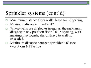 86
Sprinkler systems (cont’d)
 Maximum distance from walls: less than ½ spacing.
 Minimum distance to walls: 4”
 Where walls are angled or irregular, the maximum
distance to any point on floor – 0.75 spacing, with
maximum perpendicular distance to wall not
exceeded.
 Minimum distance between sprinklers: 6’ (see
exceptions NFPA 13)
 