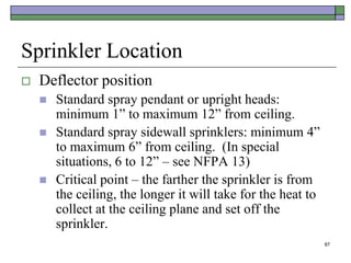 87
Sprinkler Location
 Deflector position
 Standard spray pendant or upright heads:
minimum 1” to maximum 12” from ceiling.
 Standard spray sidewall sprinklers: minimum 4”
to maximum 6” from ceiling. (In special
situations, 6 to 12” – see NFPA 13)
 Critical point – the farther the sprinkler is from
the ceiling, the longer it will take for the heat to
collect at the ceiling plane and set off the
sprinkler.
 