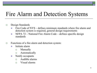 9
Fire Alarm and Detection Systems
 Design Standards
 Fire Code of NYS – defines minimum standards where fire alarm and
detection system is required, general design requirements
 NFPA 72 – National Fire Alarm Code – defines specific design
standards
 Functions of a fire alarm and detection system:
 Initiate alarm
 Manually
 Automatically
 Notify occupants
 Audible alarms
 Visual alarms
 